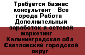 Требуется бизнес-консультант - Все города Работа » Дополнительный заработок и сетевой маркетинг   . Калининградская обл.,Светловский городской округ 